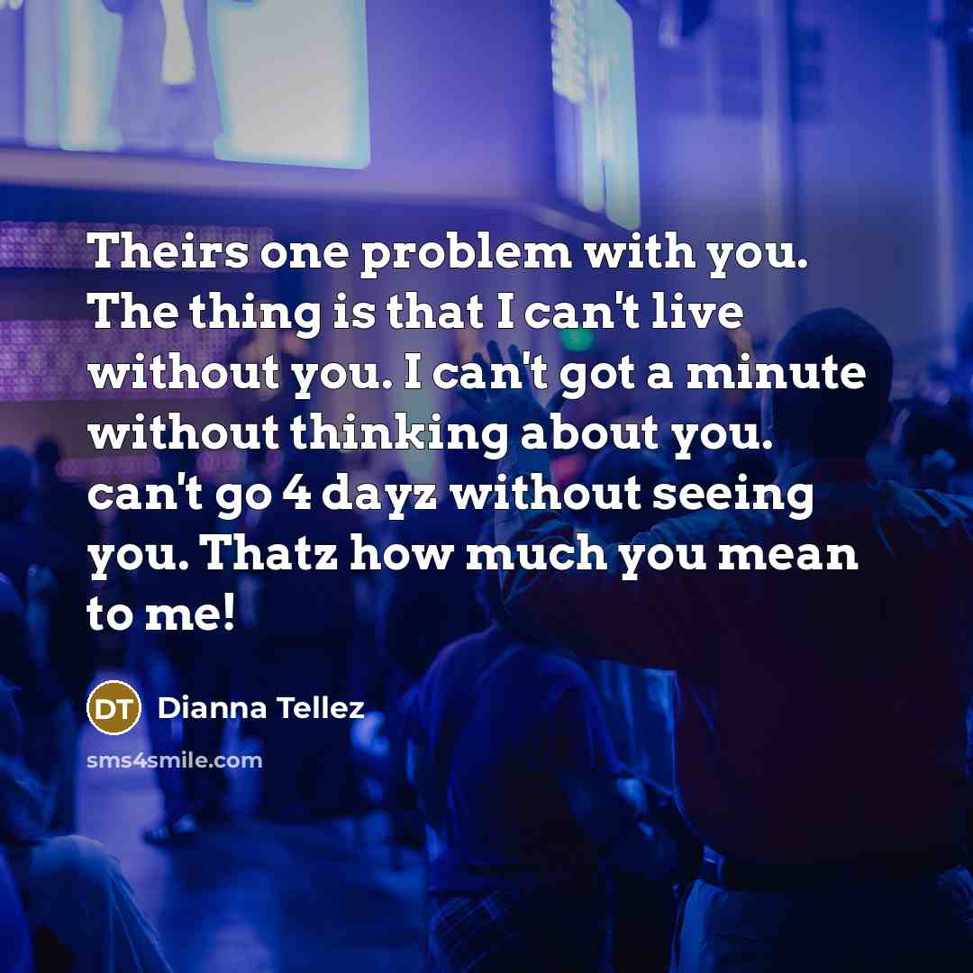 “Theirs one problem with you. The thing is that I can't live without you. I can't got a minute without thinking about you. can't go 4 dayz without seeing you. Thatz how much you mean to me!” quote by Dianna Tellez