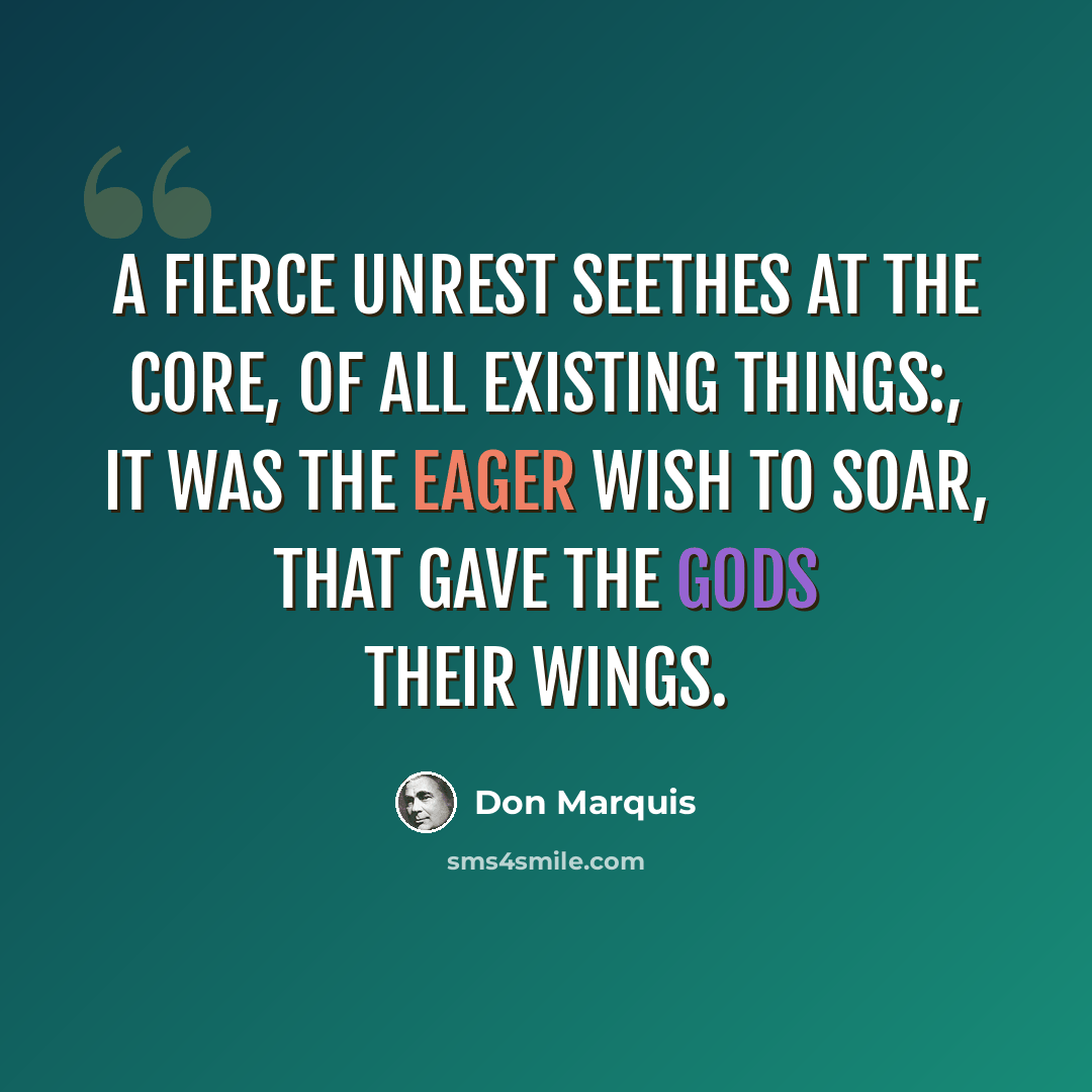 “A fierce unrest seethes at the core, of all existing things:, it was the eager wish to soar, that gave the gods their wings.” quote by Don Marquis