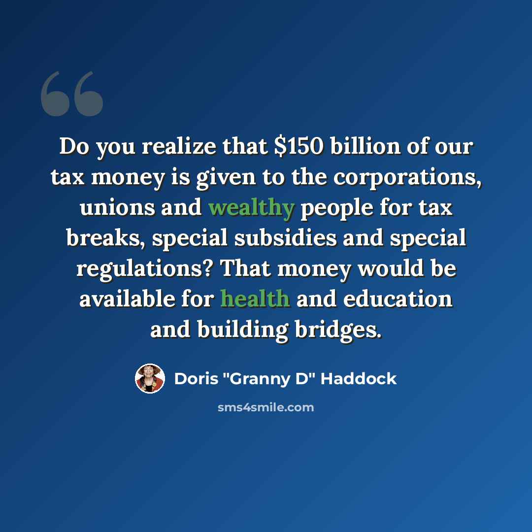 “Do you realize that $150 billion of our tax money is given to the corporations, unions and wealthy people for tax breaks, special subsidies and special regulations? That money would be available for health and education and building bridges.” quote by Doris "Granny D" Haddock
