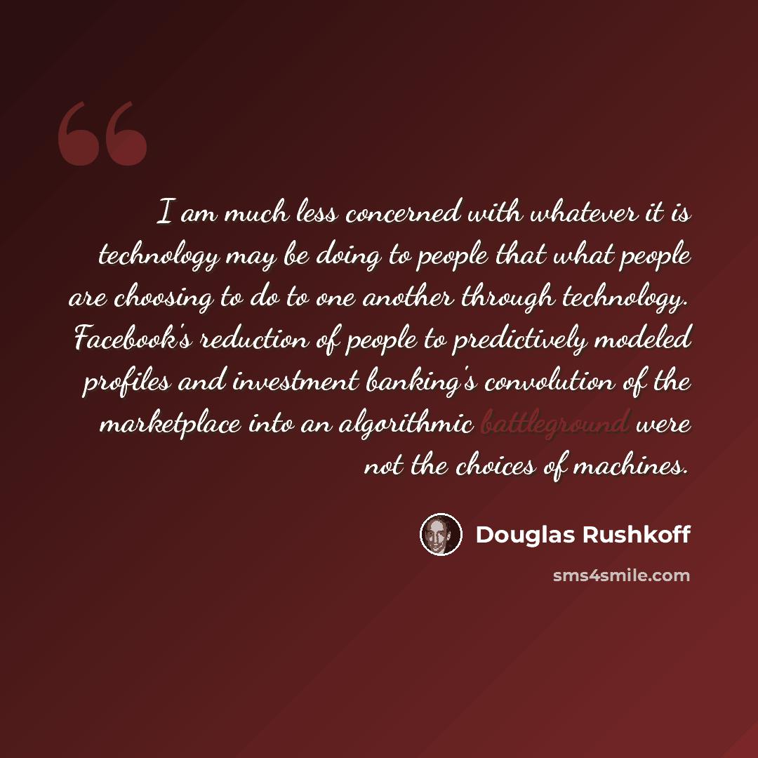 “I am much less concerned with whatever it is technology may be doing to people that what people are choosing to do to one another through technology. Facebook's reduction of people to predictively modeled profiles and investment banking's convolution of the marketplace into an algorithmic…” quote by Douglas Rushkoff