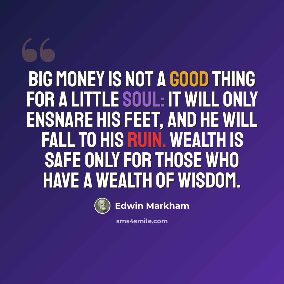 “Big money is not a good thing for a little soul: it will only ensnare his feet, and he will fall to his ruin. Wealth is safe only for those who have a wealth of wisdom.” quote by Edwin Markham