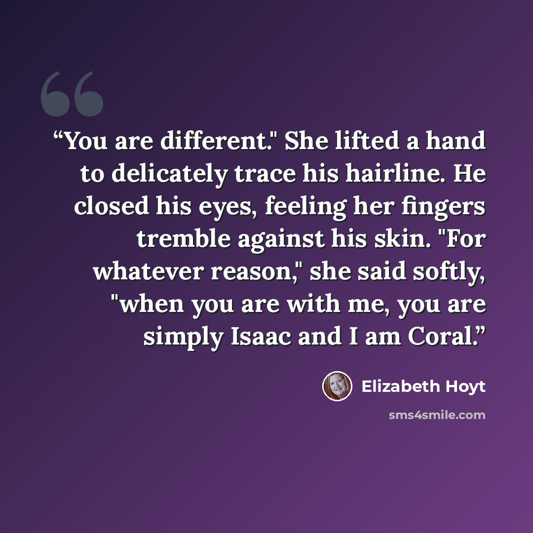 “You are different." She lifted a hand to delicately trace his hairline. He closed his eyes, feeling her fingers tremble against his skin. "For whatever reason," she said softly, "when you are with me, you are simply Isaac and I am Coral.” quote by Elizabeth Hoyt