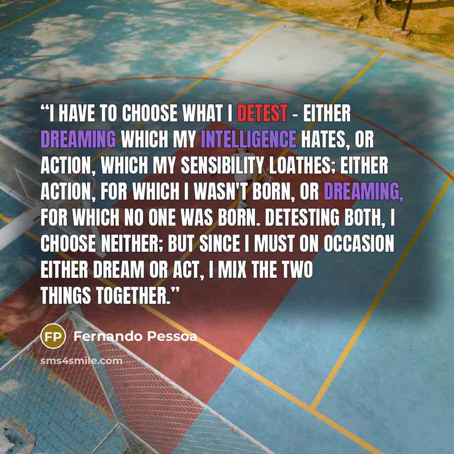 “I have to choose what I detest - either dreaming which my intelligence hates, or action, which my sensibility loathes; either action, for which I wasn't born, or dreaming, for which no one was born. Detesting both, I choose neither; but since I must on occasion either dream or act, I mix the two…” quote by Fernando Pessoa
