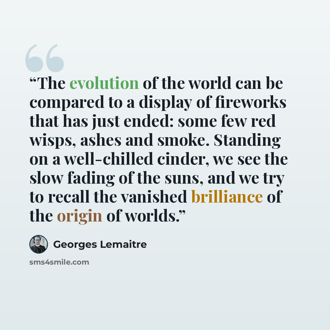 “The evolution of the world can be compared to a display of fireworks that has just ended: some few red wisps, ashes and smoke. Standing on a well-chilled cinder, we see the slow fading of the suns, and we try to recall the vanished brilliance of the origin of worlds.” quote by Georges Lemaître