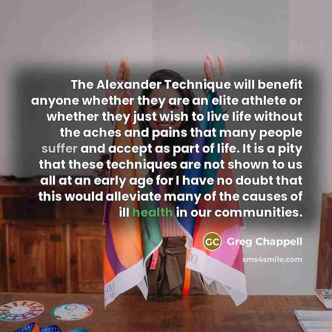 “The Alexander Technique will benefit anyone whether they are an elite athlete or whether they just wish to live life without the aches and pains that many people suffer and accept as part of life. It is a pity that these techniques are not shown to us all at an early age for I have no doubt that…” quote by Greg Chappell