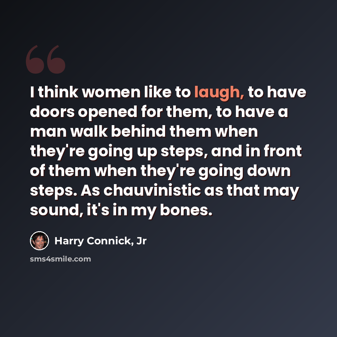 “I think women like to laugh, to have doors opened for them, to have a man walk behind them when they're going up steps, and in front of them when they're going down steps. As chauvinistic as that may sound, it's in my bones.” quote by Harry Connick, Jr