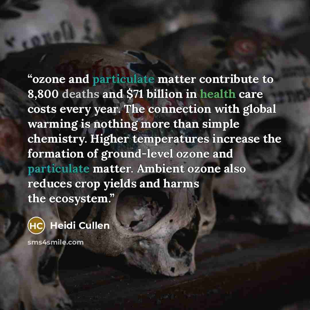 “ozone and particulate matter contribute to 8,800 deaths and $71 billion in health care costs every year. The connection with global warming is nothing more than simple chemistry. Higher temperatures increase the formation of ground-level ozone and particulate matter. Ambient ozone also reduces…” quote by Heidi Cullen