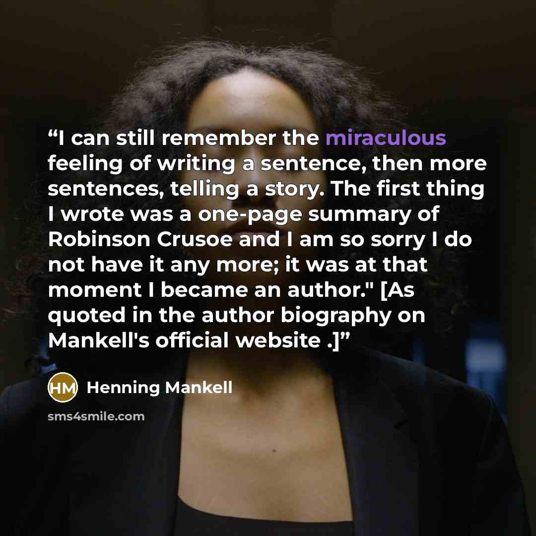 “I can still remember the miraculous feeling of writing a sentence, then more sentences, telling a story. The first thing I wrote was a one-page summary of Robinson Crusoe and I am so sorry I do not have it any more; it was at that moment I became an author." [As quoted in the author biography on…” quote by Henning Mankell