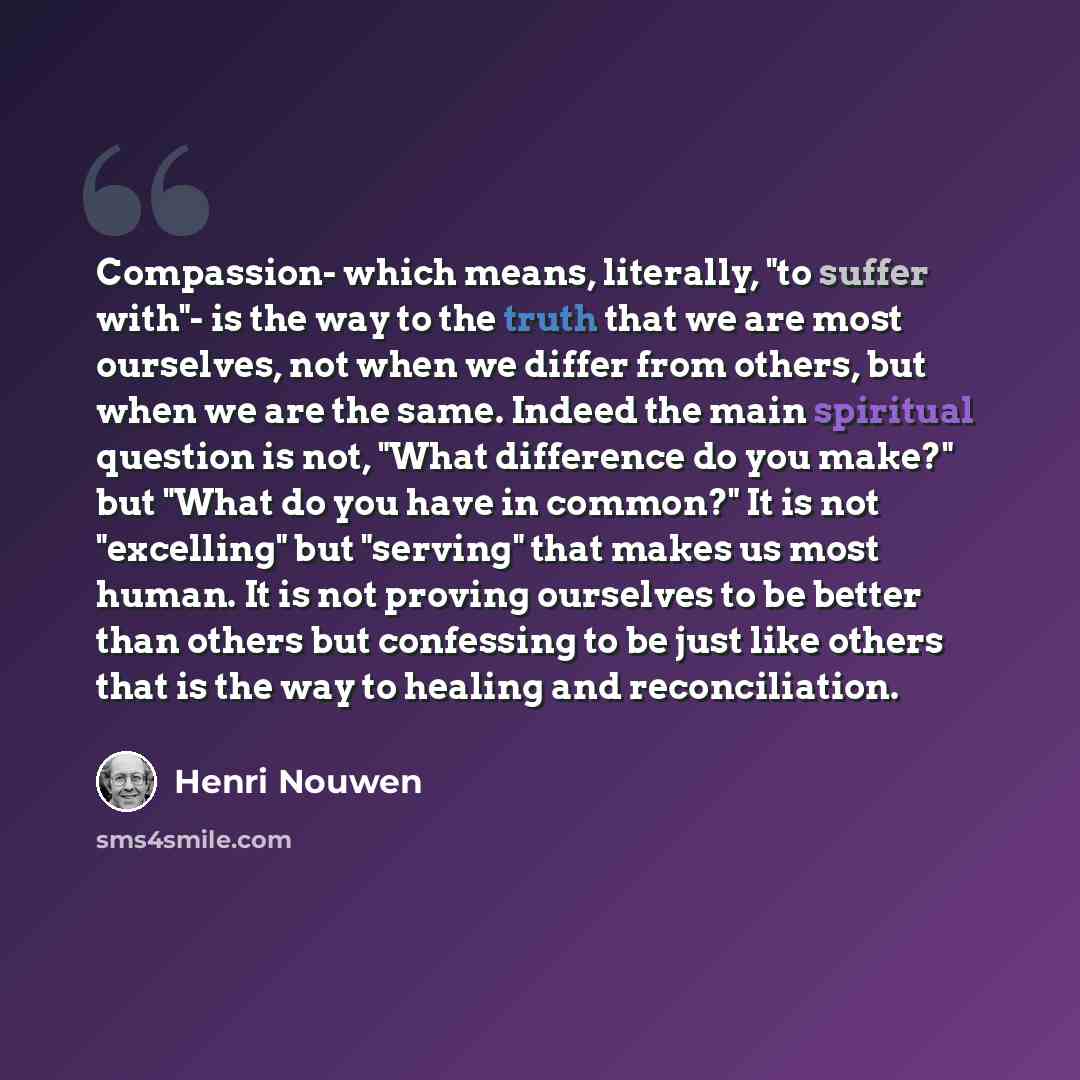 “Compassion- which means, literally, "to suffer with"- is the way to the truth that we are most ourselves, not when we differ from others, but when we are the same. Indeed the main spiritual question is not, "What difference do you make?" but "What do you have in common?" It is not "excelling" but…” quote by Henri Nouwen