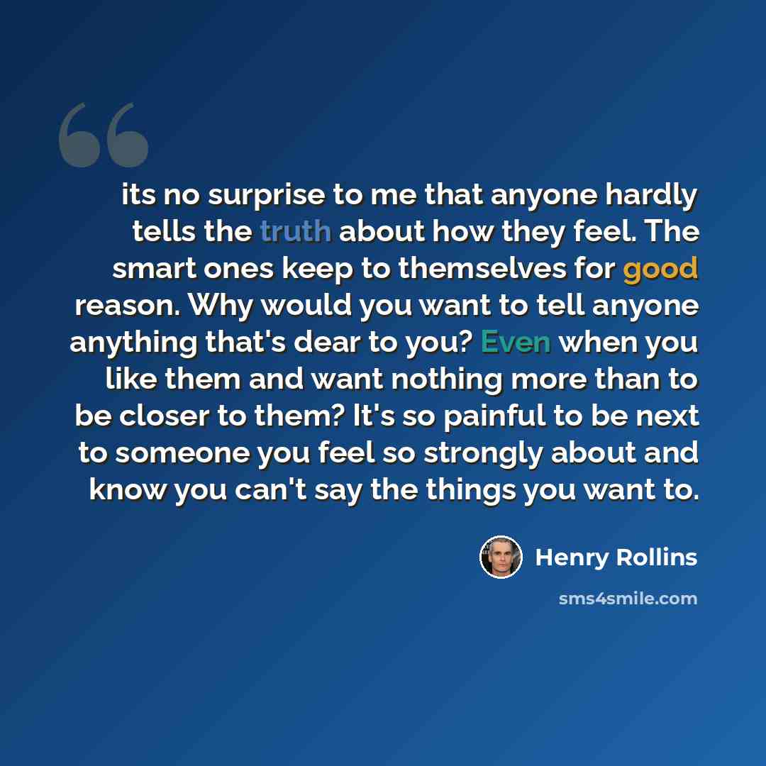 “its no surprise to me that anyone hardly tells the truth about how they feel. The smart ones keep to themselves for good reason. Why would you want to tell anyone anything that's dear to you? Even when you like them and want nothing more than to be closer to them? It's so painful to be next to…” quote by Henry Rollins