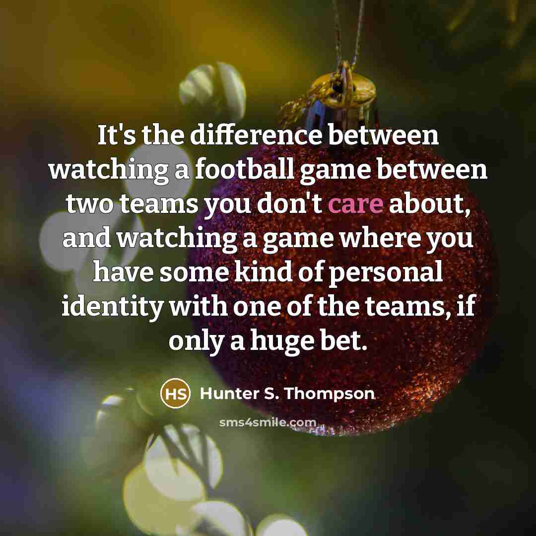 “It's the difference between watching a football game between two teams you don't care about, and watching a game where you have some kind of personal identity with one of the teams, if only a huge bet.” quote by Hunter S. Thompson