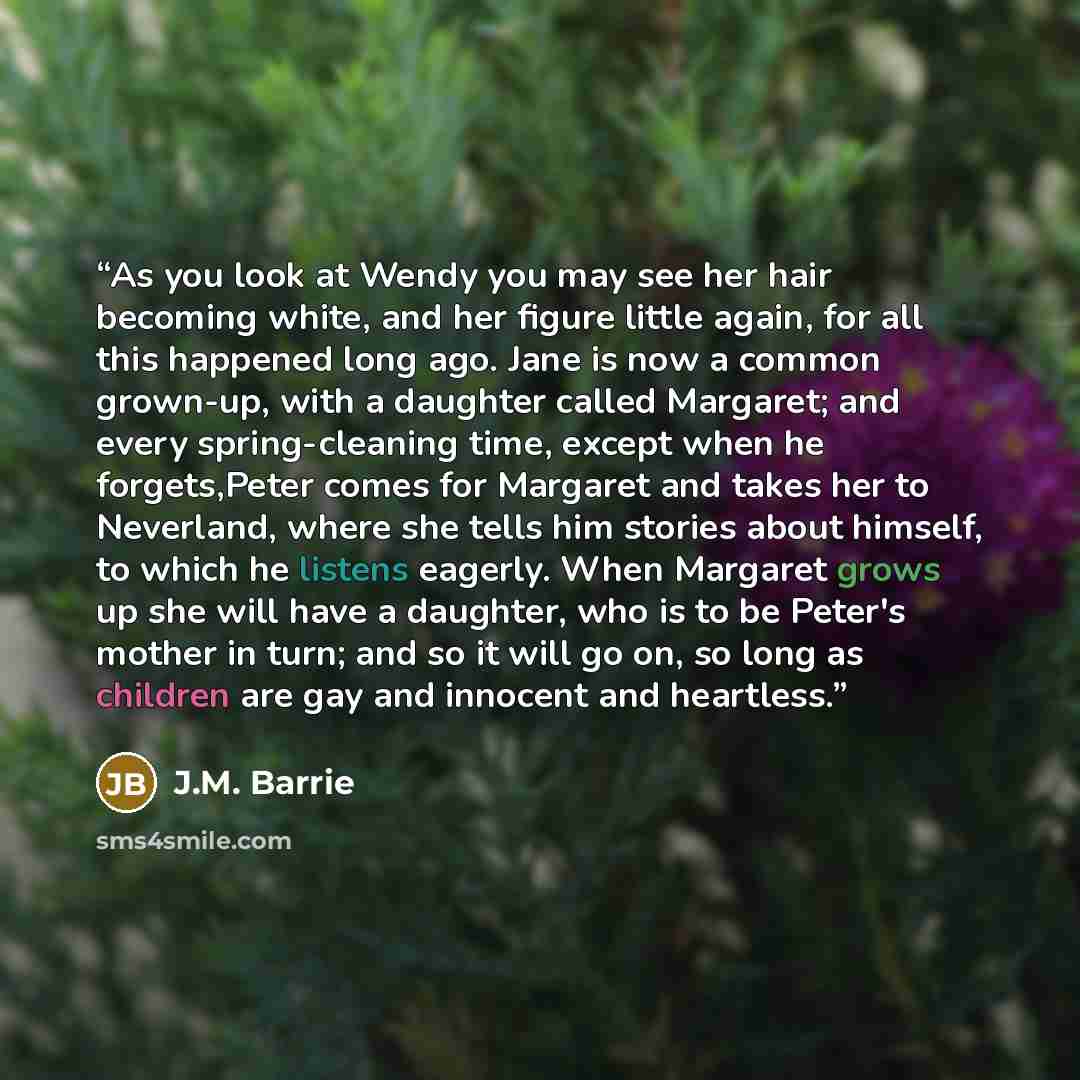 “As you look at Wendy you may see her hair becoming white, and her figure little again, for all this happened long ago. Jane is now a common grown-up, with a daughter called Margaret; and every spring-cleaning time, except when he forgets,Peter comes for Margaret and takes her to Neverland, where…” quote by J.M. Barrie