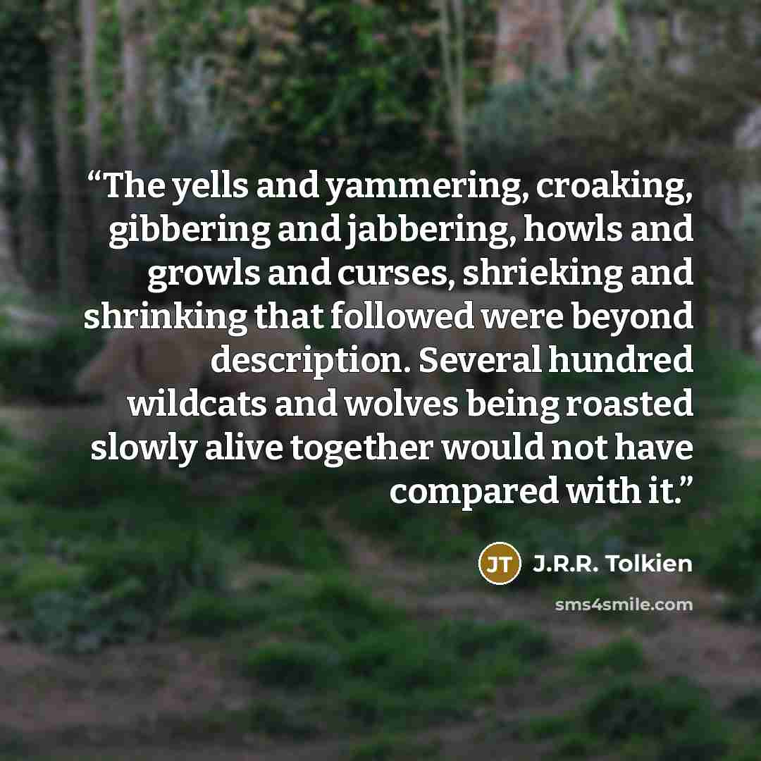 “The yells and yammering, croaking, gibbering and jabbering, howls and growls and curses, shrieking and shrinking that followed were beyond description. Several hundred wildcats and wolves being roasted slowly alive together would not have compared with it.” quote by J.R.R. Tolkien
