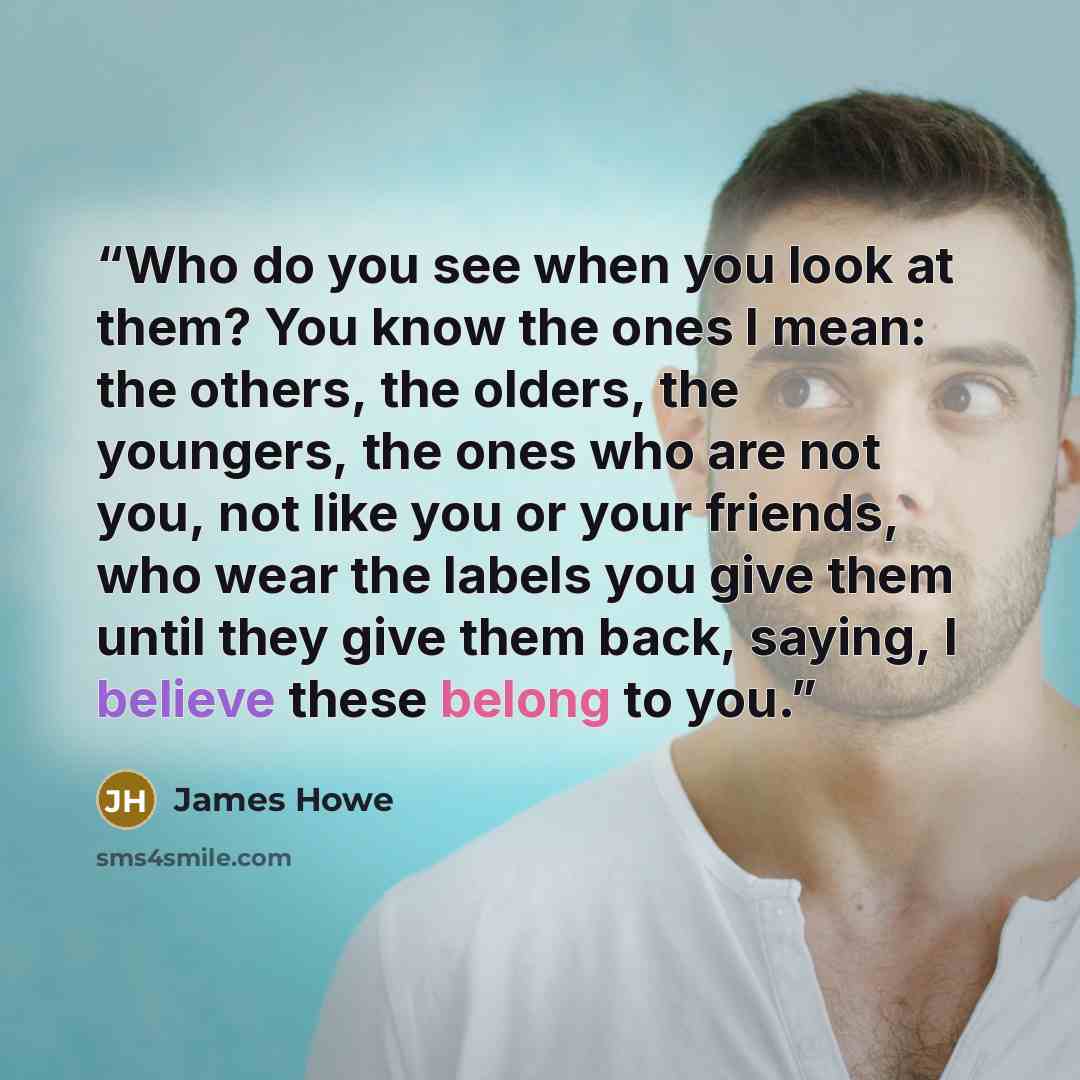 “Who do you see when you look at them? You know the ones I mean: the others, the olders, the youngers, the ones who are not you, not like you or your friends, who wear the labels you give them until they give them back, saying, I believe these belong to you.” quote by James Howe
