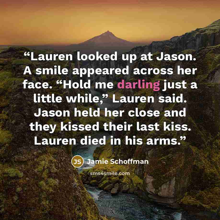 “Lauren looked up at Jason. A smile appeared across her face. “Hold me darling just a little while,” Lauren said. Jason held her close and they kissed their last kiss. Lauren died in his arms.” quote by Jamie Schoffman