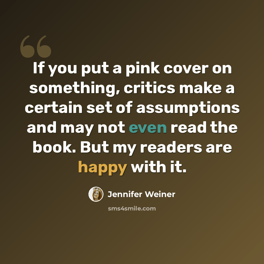 “If you put a pink cover on something, critics make a certain set of assumptions and may not even read the book. But my readers are happy with it.” quote by Jennifer Weiner