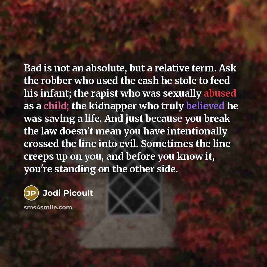 “Bad is not an absolute, but a relative term. Ask the robber who used the cash he stole to feed his infant; the rapist who was sexually abused as a child; the kidnapper who truly believed he was saving a life. And just because you break the law doesn't mean you have intentionally crossed the line…” quote by Jodi Picoult