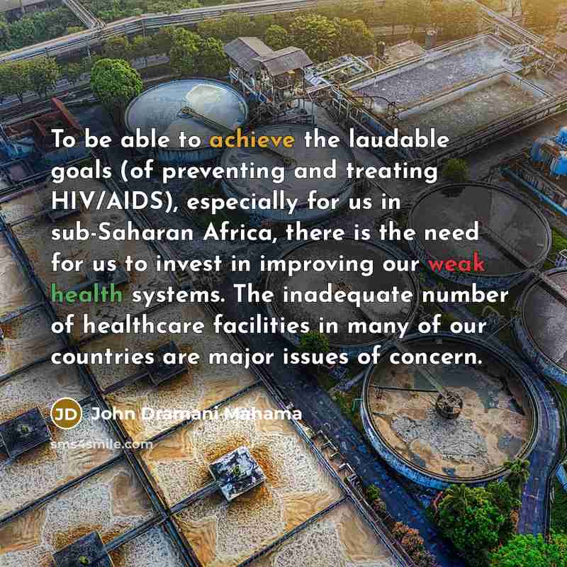 “To be able to achieve the laudable goals (of preventing and treating HIV/AIDS), especially for us in sub-Saharan Africa, there is the need for us to invest in improving our weak health systems. The inadequate number of healthcare facilities in many of our countries are major issues of concern.” quote by John Dramani Mahama