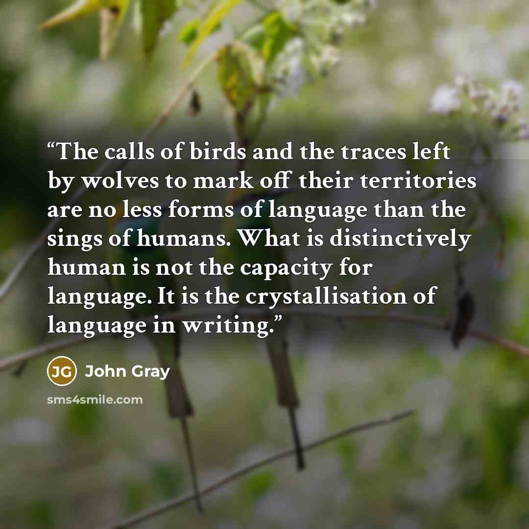 “The calls of birds and the traces left by wolves to mark off their territories are no less forms of language than the sings of humans. What is distinctively human is not the capacity for language. It is the crystallisation of language in writing.” quote by John Gray