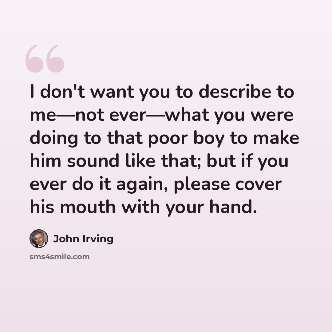 “I don't want you to describe to me—not ever—what you were doing to that poor boy to make him sound like that; but if you ever do it again, please cover his mouth with your hand.” quote by John Irving