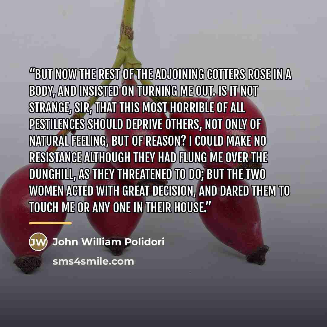 “But now the rest of the adjoining cotters rose in a body, and insisted on turning me out. Is it not strange, Sir, that this most horrible of all pestilences should deprive others, not only of natural feeling, but of reason? I could make no resistance although they had flung me over the dunghill…” quote by John William Polidori