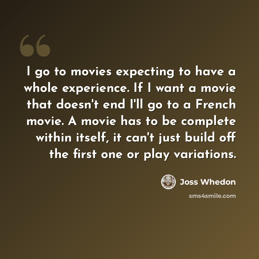 “I go to movies expecting to have a whole experience. If I want a movie that doesn't end I'll go to a French movie. A movie has to be complete within itself, it can't just build off the first one or play variations.” quote by Joss Whedon