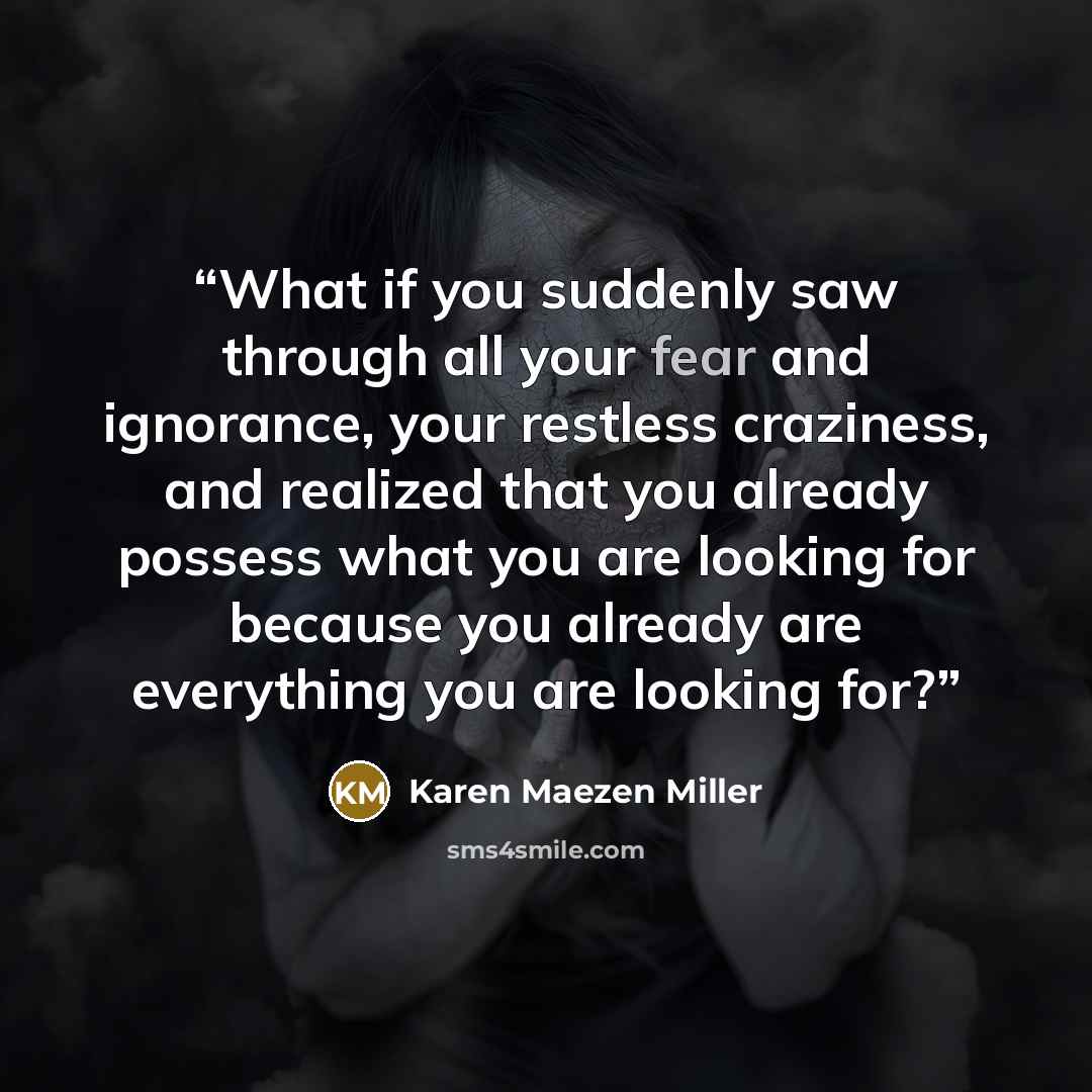 “What if you suddenly saw through all your fear and ignorance, your restless craziness, and realized that you already possess what you are looking for because you already are everything you are looking for?” quote by Karen Maezen Miller
