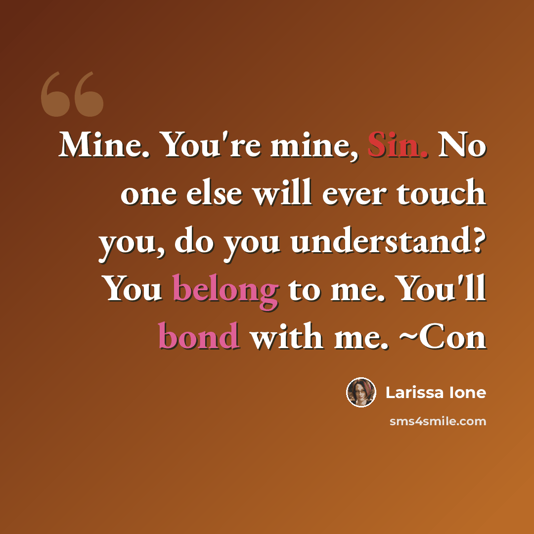 “Mine. You're mine, Sin. No one else will ever touch you, do you understand? You belong to me. You'll bond with me. ~Con” quote by Larissa Ione
