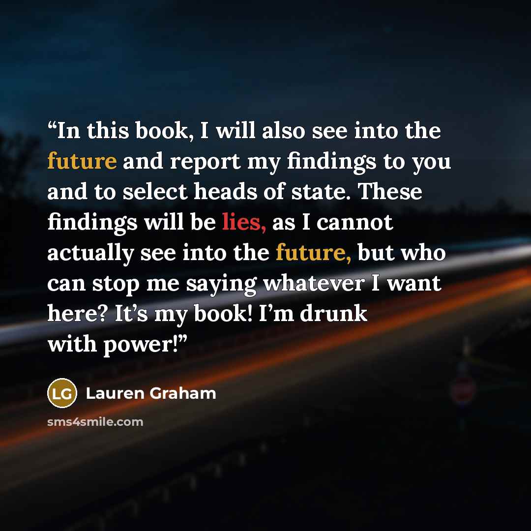 “In this book, I will also see into the future and report my findings to you and to select heads of state. These findings will be lies, as I cannot actually see into the future, but who can stop me saying whatever I want here? It’s my book! I’m drunk with power!” quote by Lauren Graham