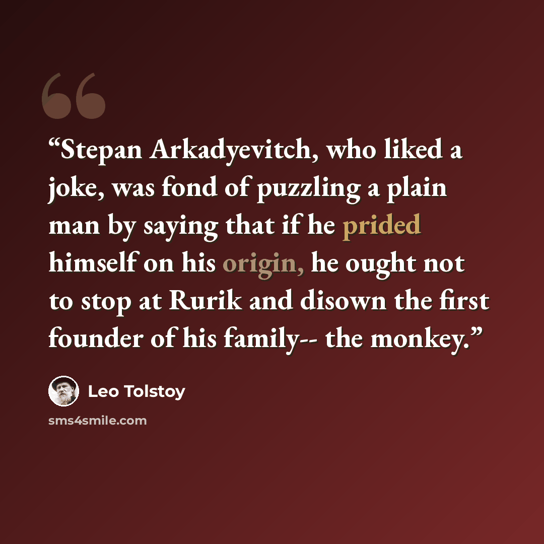 “Stepan Arkadyevitch, who liked a joke, was fond of puzzling a plain man by saying that if he prided himself on his origin, he ought not to stop at Rurik and disown the first founder of his family-- the monkey.” quote by Leo Tolstoy