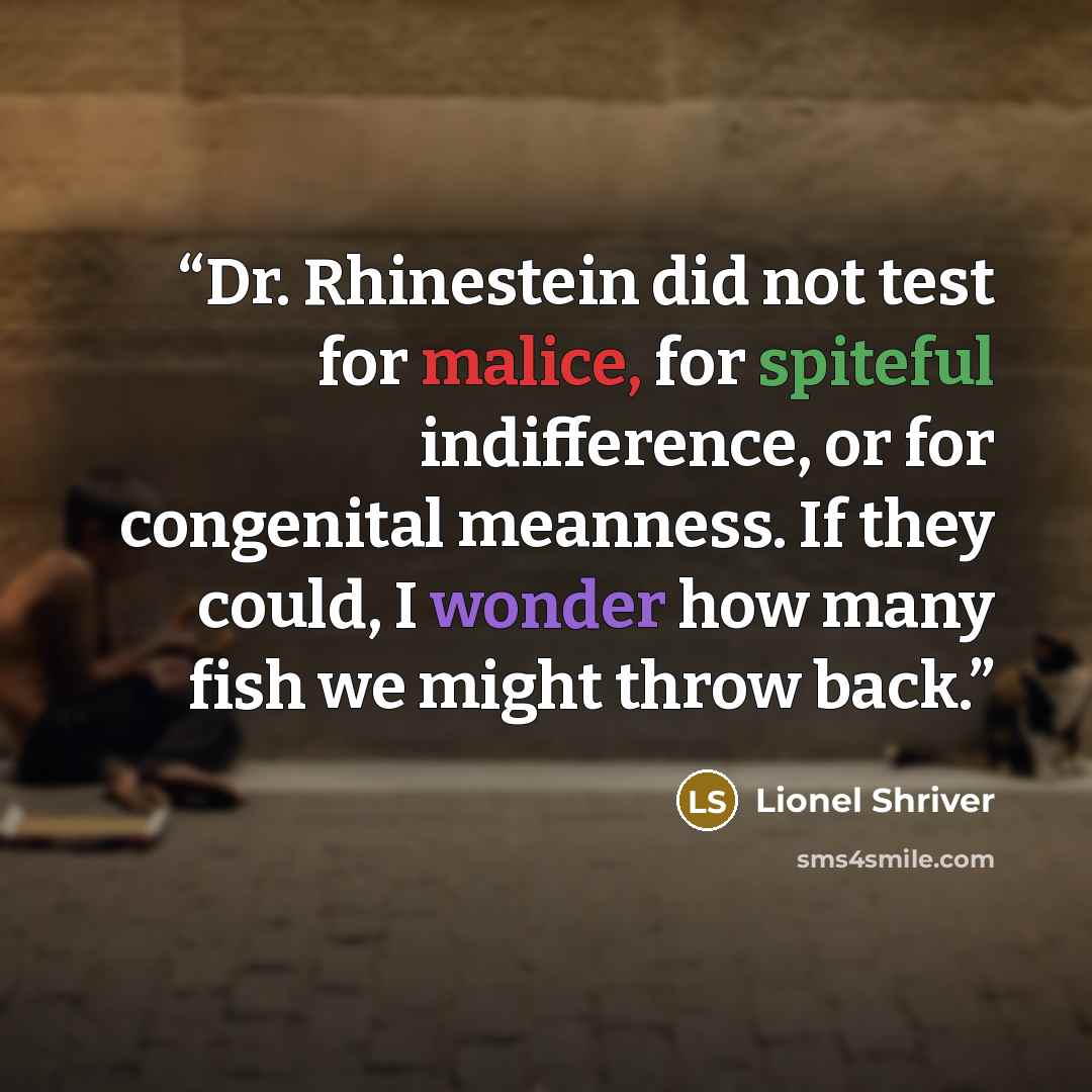 “Dr. Rhinestein did not test for malice, for spiteful indifference, or for congenital meanness. If they could, I wonder how many fish we might throw back.” quote by Lionel Shriver