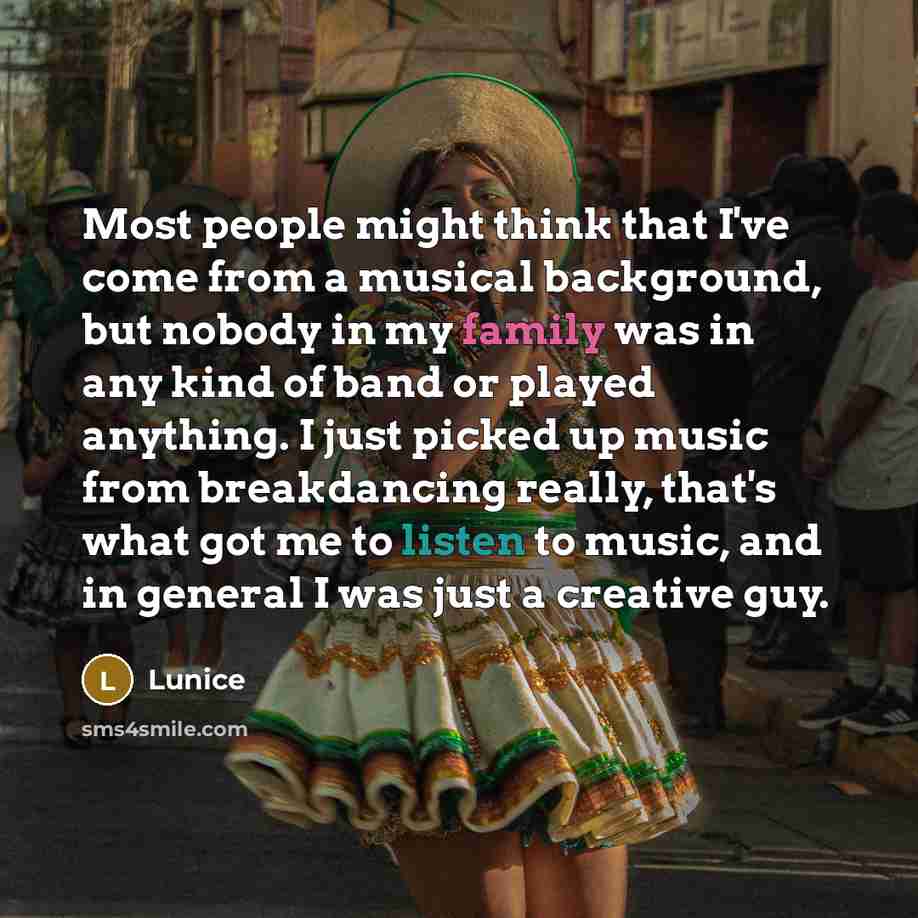 “Most people might think that I've come from a musical background, but nobody in my family was in any kind of band or played anything. I just picked up music from breakdancing really, that's what got me to listen to music, and in general I was just a creative guy.” quote by Lunice