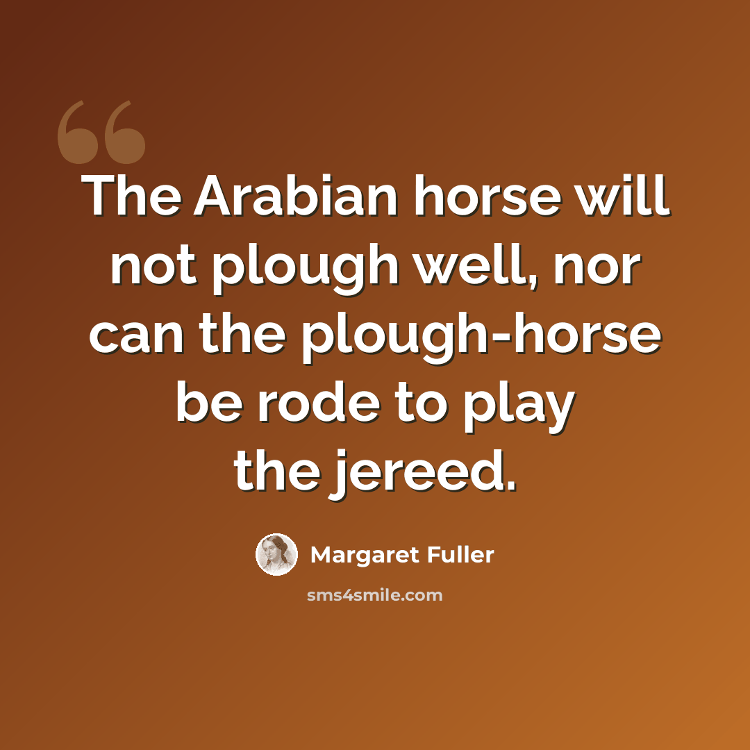 “The Arabian horse will not plough well, nor can the plough-horse be rode to play the jereed.” quote by Margaret Fuller