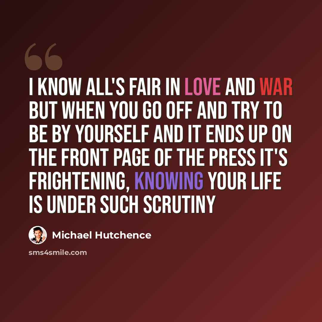 “I know all's fair in love and war but when you go off and try to be by yourself and it ends up on the front page of the press it's frightening, knowing your life is under such scrutiny” quote by Michael Hutchence