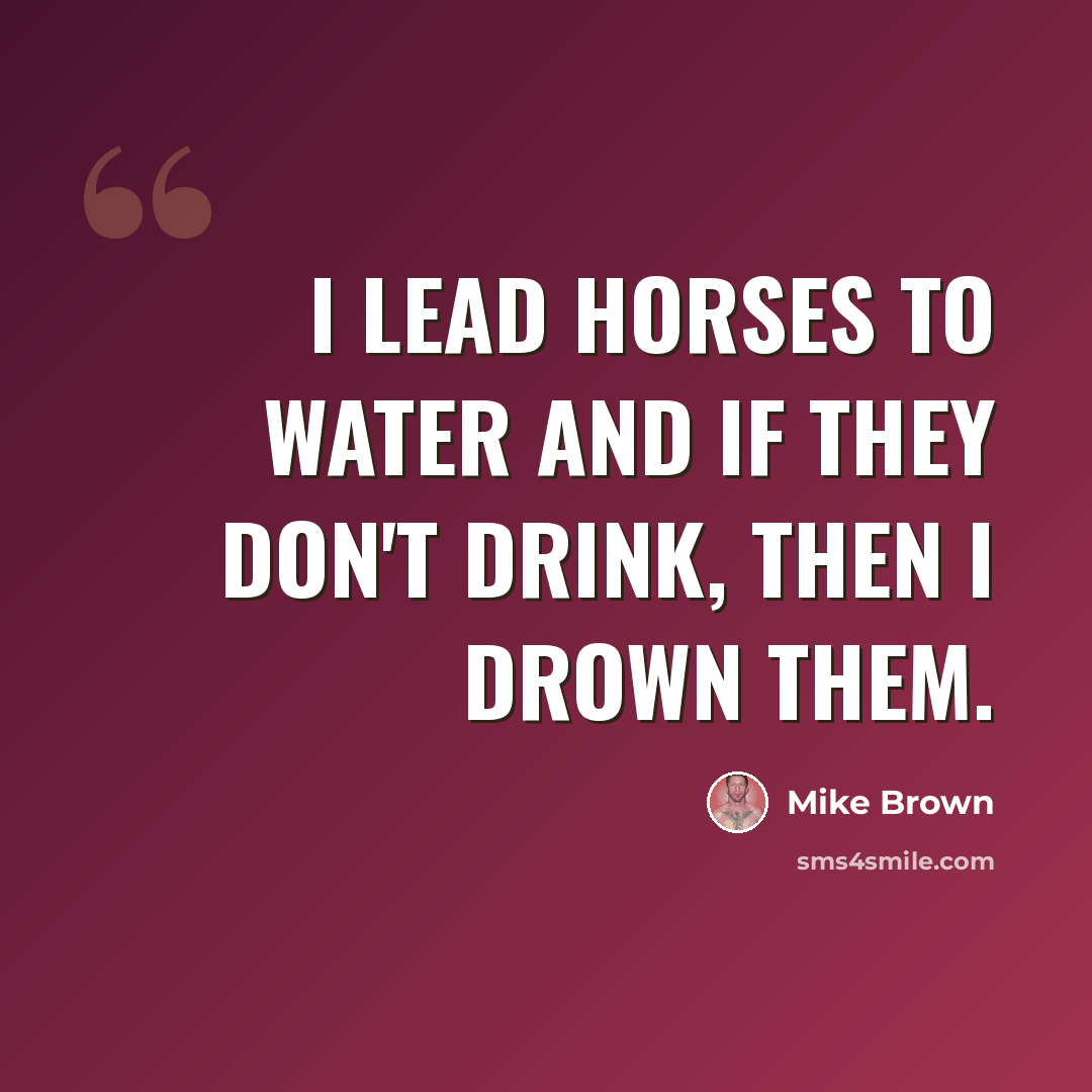 “I lead horses to water and if they don't drink, then I drown them.” quote by Mike Brown
