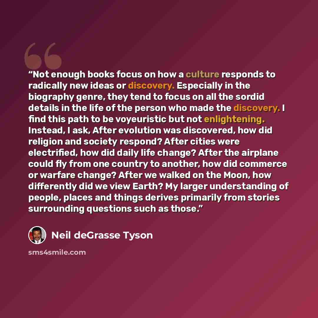 “Not enough books focus on how a culture responds to radically new ideas or discovery. Especially in the biography genre, they tend to focus on all the sordid details in the life of the person who made the discovery. I find this path to be voyeuristic but not enlightening. Instead, I ask, After…” quote by Neil deGrasse Tyson