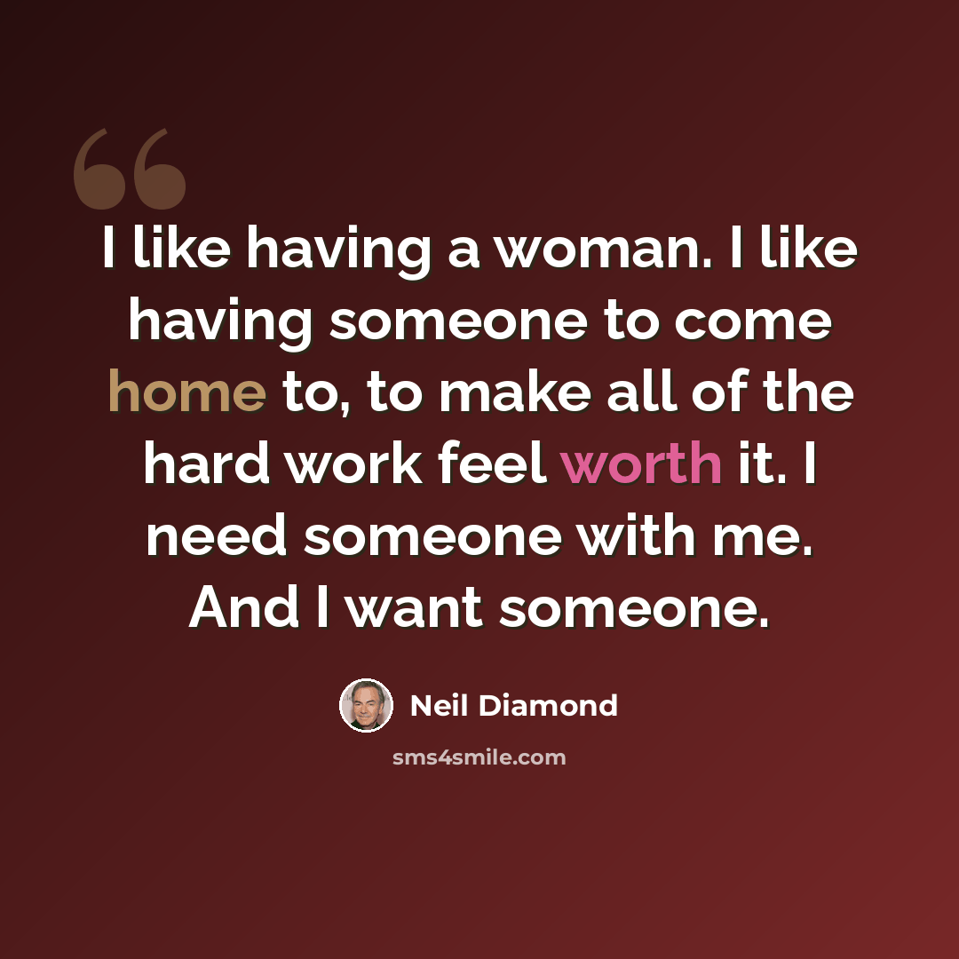 “I like having a woman. I like having someone to come home to, to make all of the hard work feel worth it. I need someone with me. And I want someone.” quote by Neil Diamond