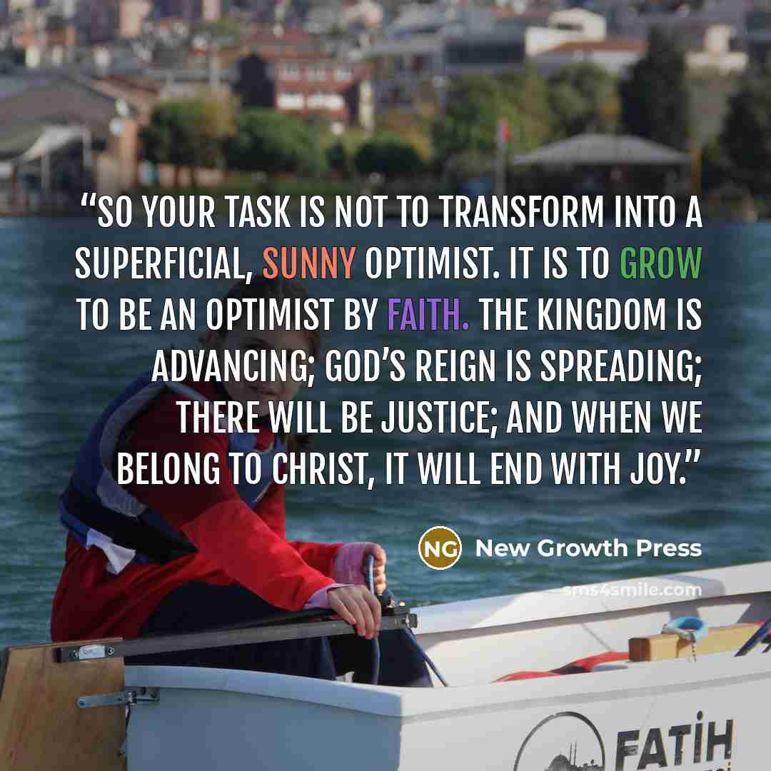 “So your task is not to transform into a superficial, sunny optimist. It is to grow to be an optimist by faith. The kingdom is advancing; God’s reign is spreading; there will be justice; and when we belong to Christ, it will end with joy.” quote by New Growth Press