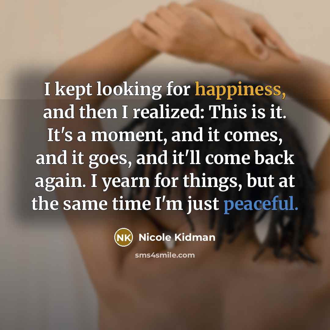 “I kept looking for happiness, and then I realized: This is it. It's a moment, and it comes, and it goes, and it'll come back again. I yearn for things, but at the same time I'm just peaceful.” quote by Nicole Kidman