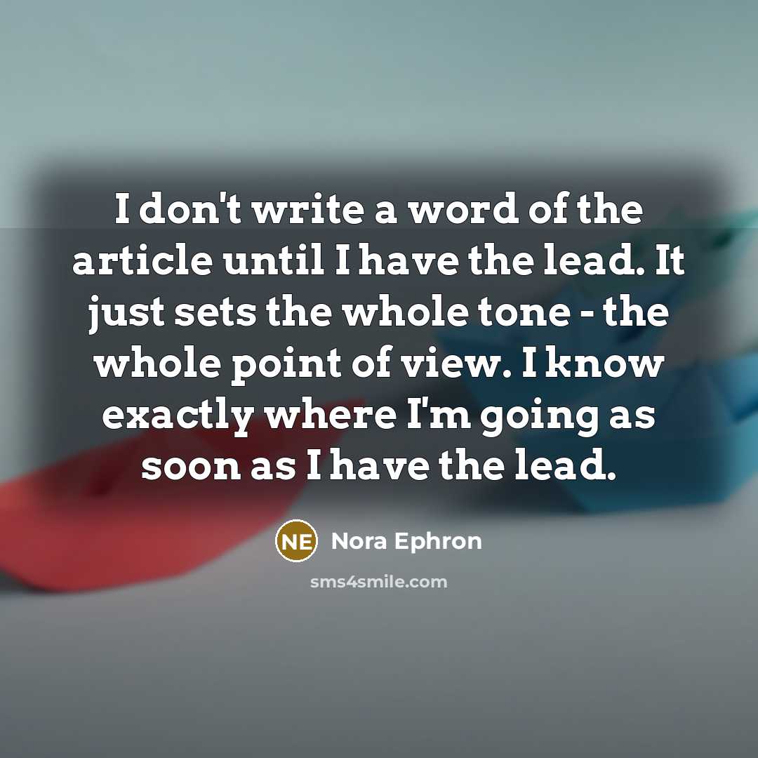 “I don't write a word of the article until I have the lead. It just sets the whole tone - the whole point of view. I know exactly where I'm going as soon as I have the lead.” quote by Nora Ephron