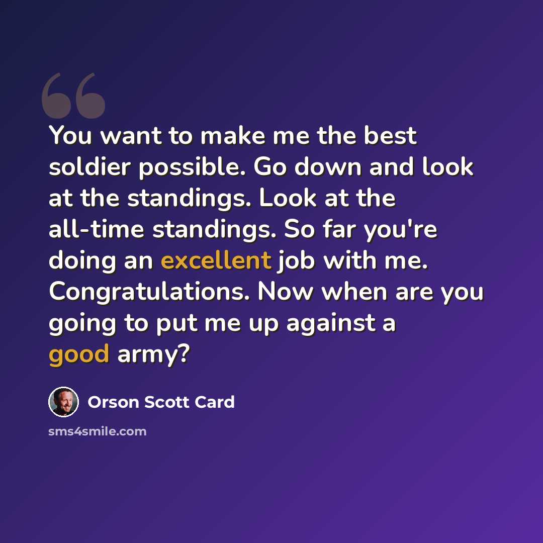 “You want to make me the best soldier possible. Go down and look at the standings. Look at the all-time standings. So far you're doing an excellent job with me. Congratulations. Now when are you going to put me up against a good army?” quote by Orson Scott Card