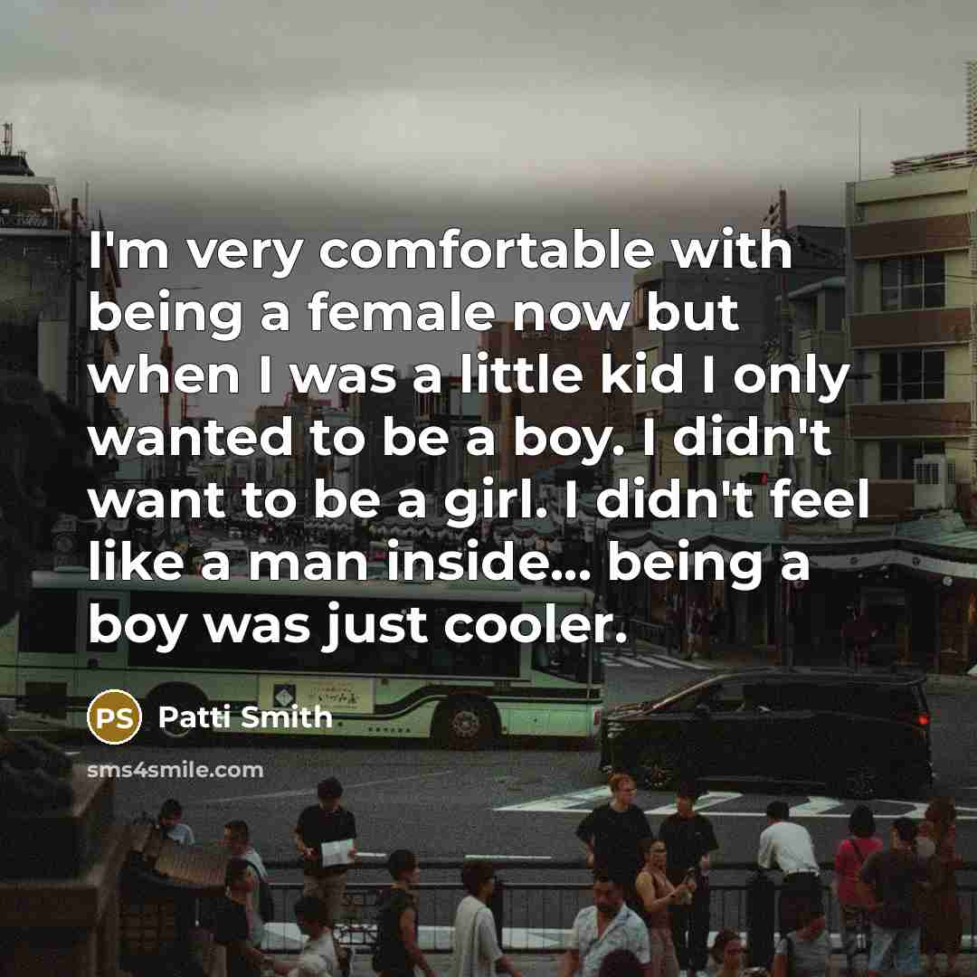 “I'm very comfortable with being a female now but when I was a little kid I only wanted to be a boy. I didn't want to be a girl. I didn't feel like a man inside... being a boy was just cooler.” quote by Patti Smith