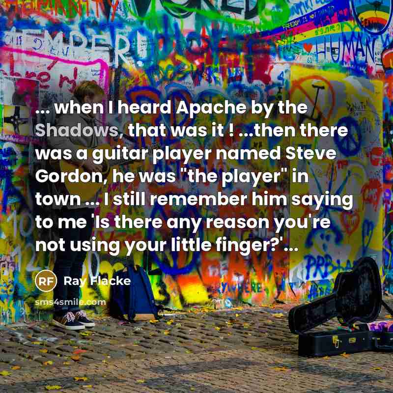 “... when I heard Apache by the Shadows, that was it ! ...then there was a guitar player named Steve Gordon, he was "the player" in town ... I still remember him saying to me 'Is there any reason you're not using your little finger?'...” quote by Ray Flacke