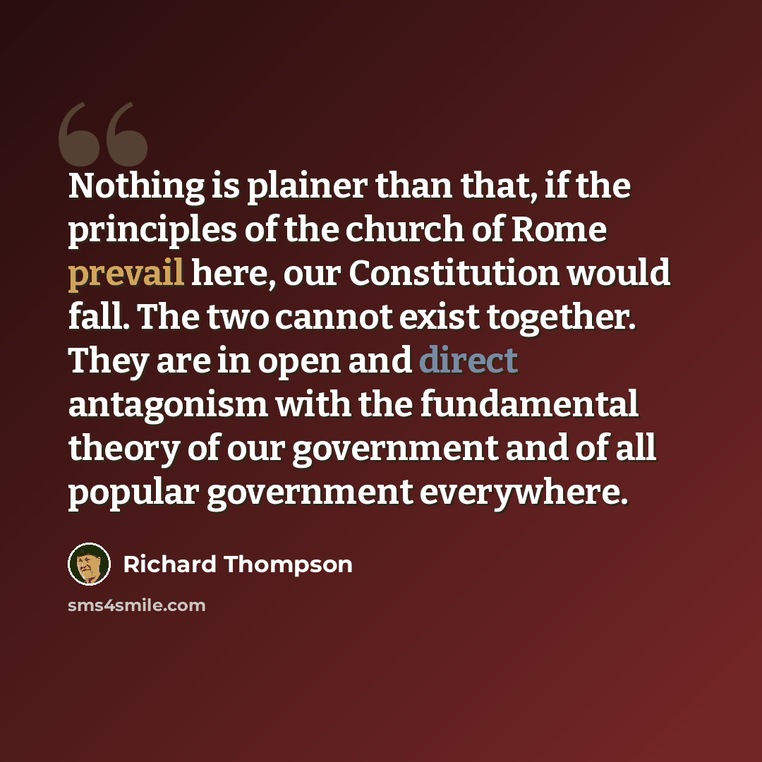 “Nothing is plainer than that, if the principles of the church of Rome prevail here, our Constitution would fall. The two cannot exist together. They are in open and direct antagonism with the fundamental theory of our government and of all popular government everywhere.” quote by Richard Thompson
