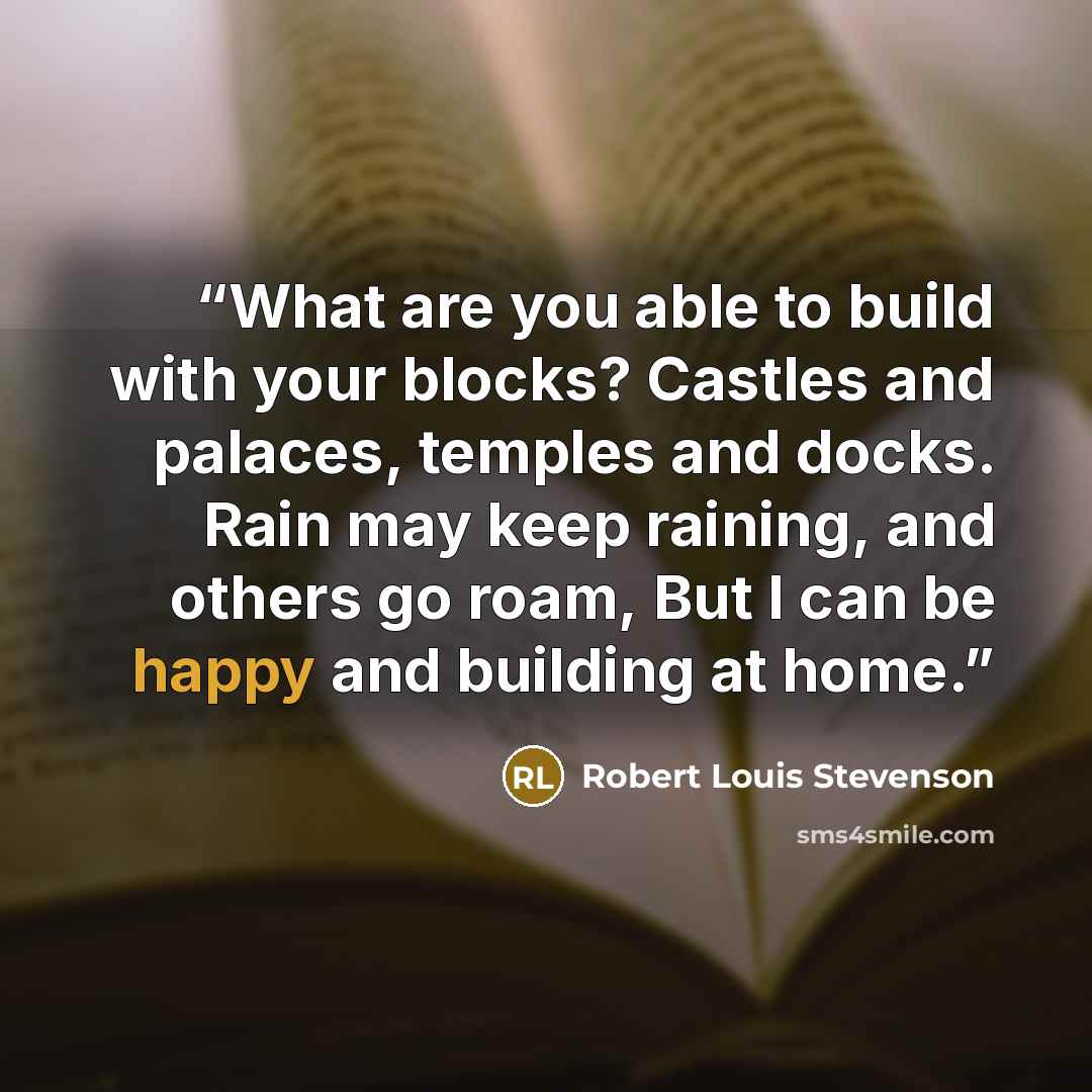 “What are you able to build with your blocks? Castles and palaces, temples and docks. Rain may keep raining, and others go roam, But I can be happy and building at home.” quote by Robert Louis Stevenson