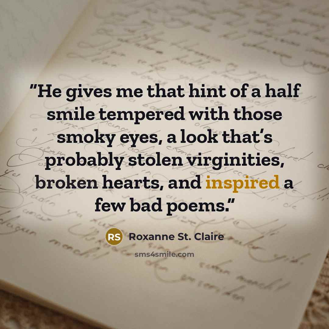“He gives me that hint of a half smile tempered with those smoky eyes, a look that’s probably stolen virginities, broken hearts, and inspired a few bad poems.” quote by Roxanne St. Claire