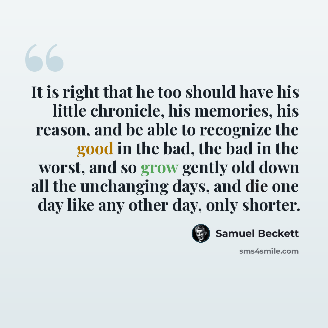 “It is right that he too should have his little chronicle, his memories, his reason, and be able to recognize the good in the bad, the bad in the worst, and so grow gently old down all the unchanging days, and die one day like any other day, only shorter.” quote by Samuel Beckett