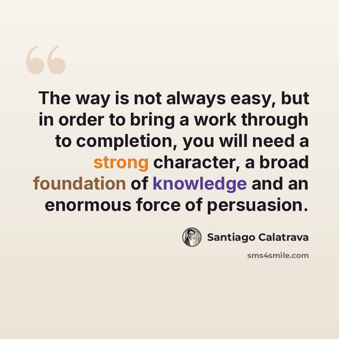 “The way is not always easy, but in order to bring a work through to completion, you will need a strong character, a broad foundation of knowledge and an enormous force of persuasion.” quote by Santiago Calatrava