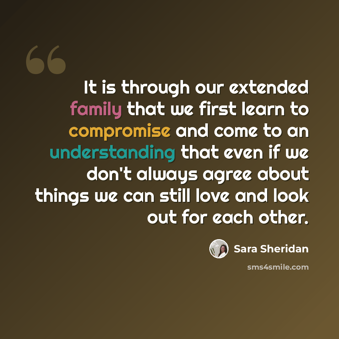 “It is through our extended family that we first learn to compromise and come to an understanding that even if we don't always agree about things we can still love and look out for each other.” quote by Sara Sheridan