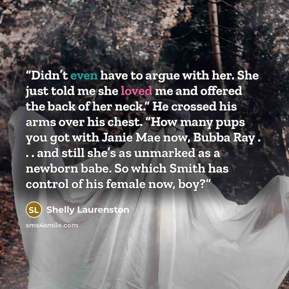 “Didn’t even have to argue with her. She just told me she loved me and offered the back of her neck.” He crossed his arms over his chest. “How many pups you got with Janie Mae now, Bubba Ray . . . and still she’s as unmarked as a newborn babe. So which Smith has control of his female now, boy?” quote by Shelly Laurenston